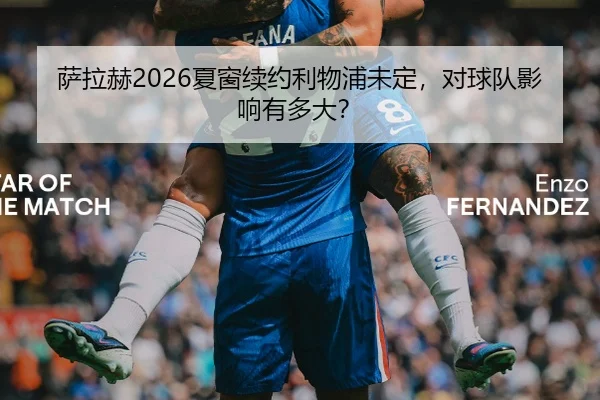 萨拉赫2026夏窗续约利物浦未定，对球队影响有多大？