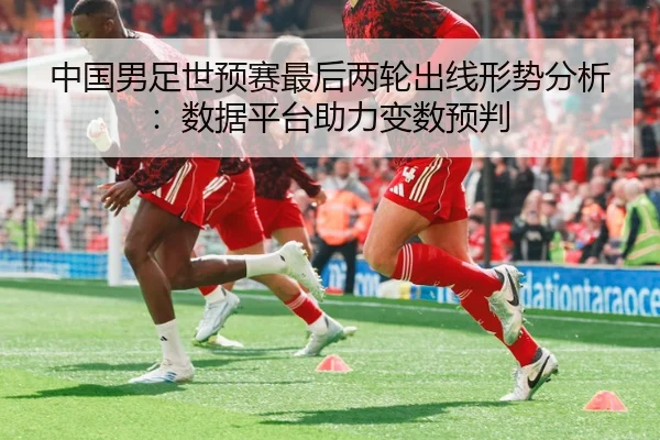 中国男足世预赛最后两轮出线形势分析：数据平台助力变数预判